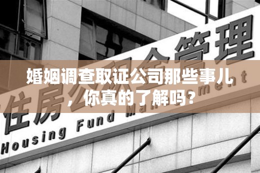 鹰潭婚姻调查取证公司那些事儿，你真的了解吗？