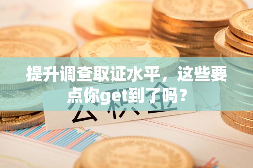 鹰潭提升调查取证水平，这些要点你get到了吗？