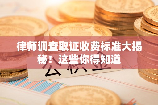 鹰潭律师调查取证收费标准大揭秘！这些你得知道