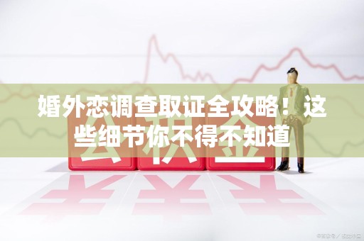 鹰潭婚外恋调查取证全攻略！这些细节你不得不知道