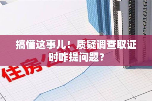鹰潭搞懂这事儿!质疑调查取证时咋提问题? 鹰潭搞懂这事儿!质疑调查取证时咋提问题?