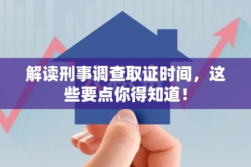 鹰潭解读刑事调查取证时间，这些要点你得知道！