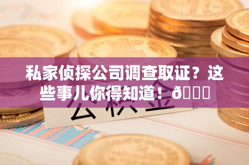 鹰潭私家侦探公司调查取证？这些事儿你得知道！😎