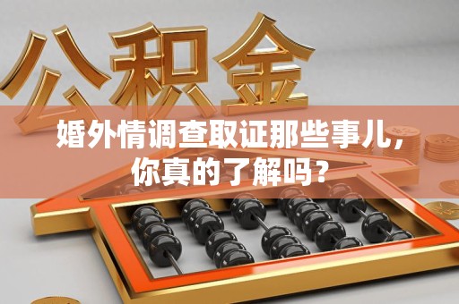 鹰潭婚外情调查取证那些事儿，你真的了解吗？