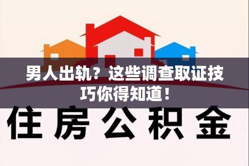 鹰潭男人出轨？这些调查取证技巧你得知道！