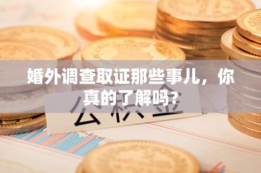 鹰潭婚外调查取证那些事儿，你真的了解吗？