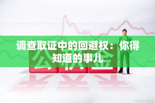 鹰潭调查取证中的回避权：你得知道的事儿