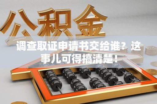 鹰潭调查取证申请书交给谁？这事儿可得搞清楚！