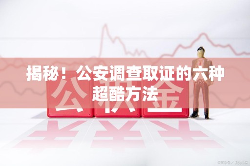 鹰潭揭秘！公安调查取证的六种超酷方法