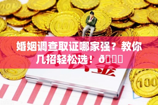 鹰潭婚姻调查取证哪家强？教你几招轻松选！😎
