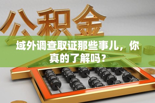 鹰潭域外调查取证那些事儿，你真的了解吗？