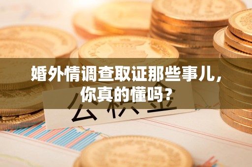 鹰潭婚外情调查取证那些事儿，你真的懂吗？