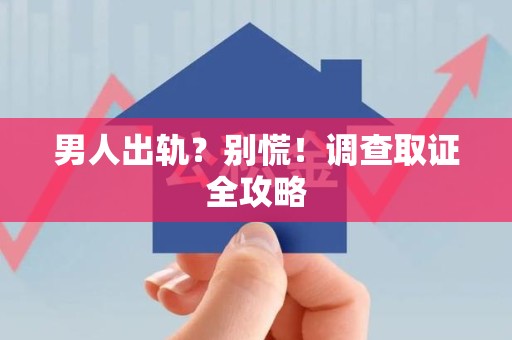 鹰潭男人出轨？别慌！调查取证全攻略