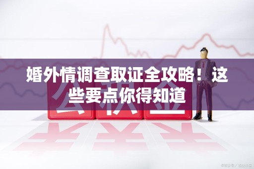 鹰潭婚外情调查取证全攻略！这些要点你得知道