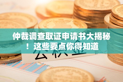 鹰潭仲裁调查取证申请书大揭秘！这些要点你得知道