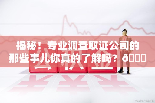 鹰潭揭秘！专业调查取证公司的那些事儿你真的了解吗？😎